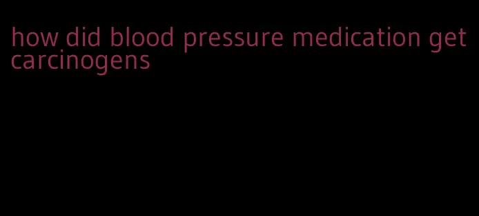 how did blood pressure medication get carcinogens
