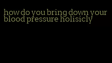 how do you bring down your blood pressure holisicly