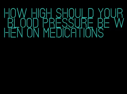 how high should your blood pressure be when on medications