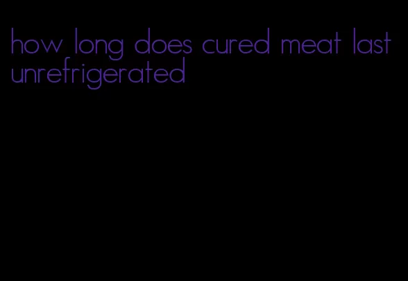 how long does cured meat last unrefrigerated