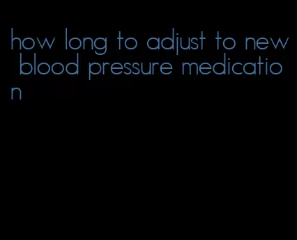 how long to adjust to new blood pressure medication