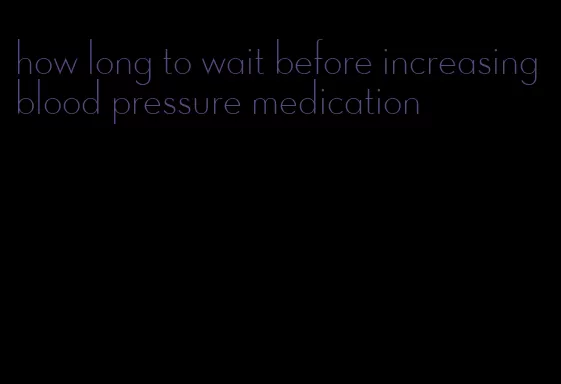 how long to wait before increasing blood pressure medication