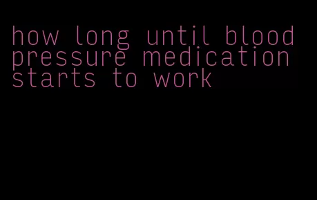 how long until blood pressure medication starts to work