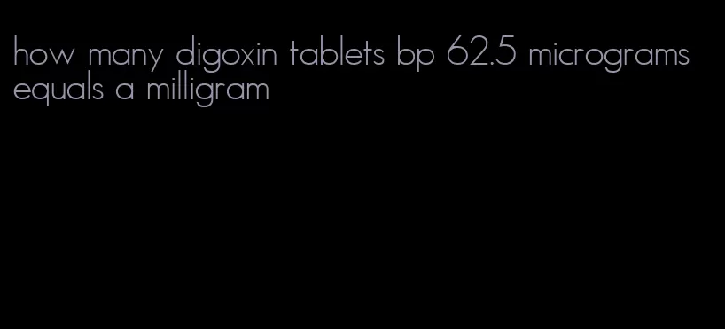 how many digoxin tablets bp 62.5 micrograms equals a milligram