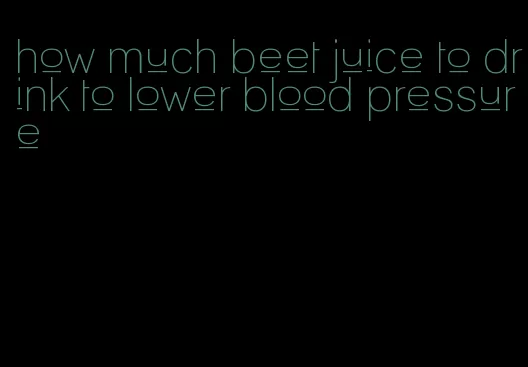 how much beet juice to drink to lower blood pressure
