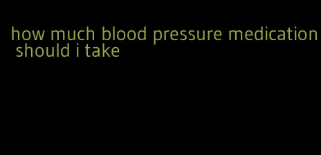 how much blood pressure medication should i take