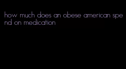 how much does an obese american spend on medication