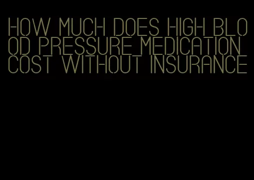 how much does high blood pressure medication cost without insurance