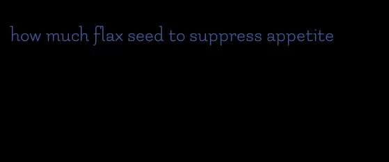 how much flax seed to suppress appetite