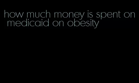 how much money is spent on medicaid on obesity