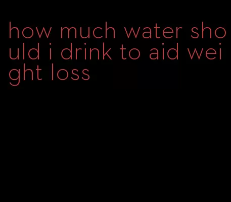 how much water should i drink to aid weight loss