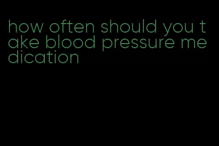how often should you take blood pressure medication
