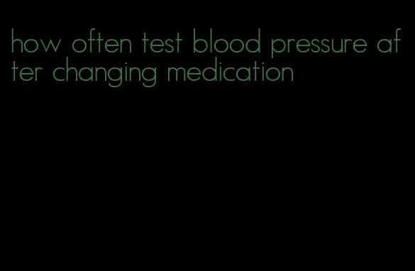 how often test blood pressure after changing medication