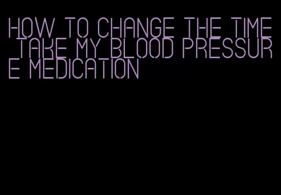 how to change the time take my blood pressure medication
