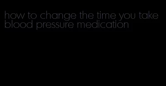 how to change the time you take blood pressure medication