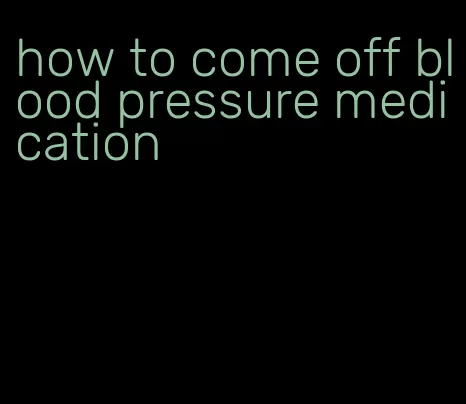 how to come off blood pressure medication