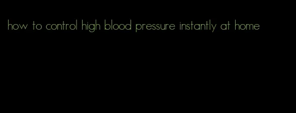 how to control high blood pressure instantly at home