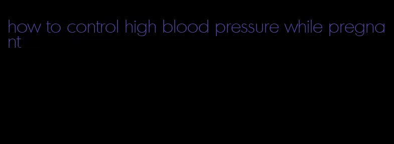 how to control high blood pressure while pregnant