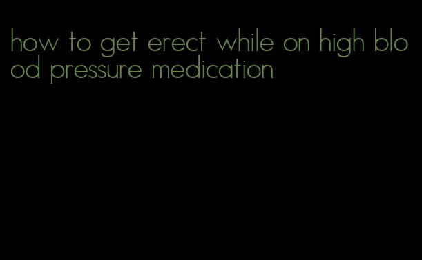 how to get erect while on high blood pressure medication