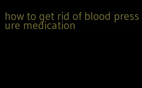 how to get rid of blood pressure medication