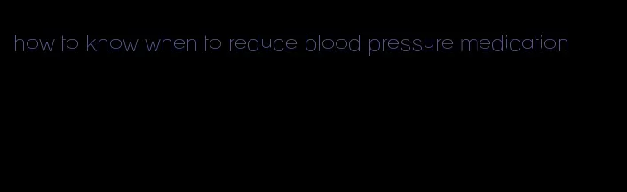 how to know when to reduce blood pressure medication