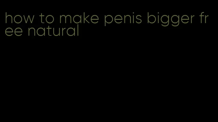 how to make penis bigger free natural
