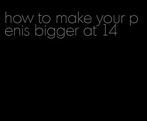 how to make your penis bigger at 14
