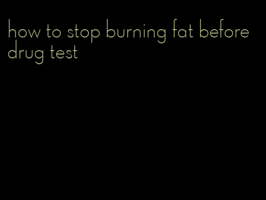 how to stop burning fat before drug test