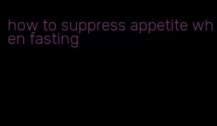 how to suppress appetite when fasting
