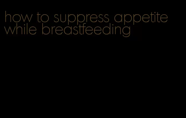 how to suppress appetite while breastfeeding
