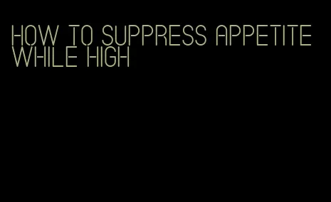 how to suppress appetite while high