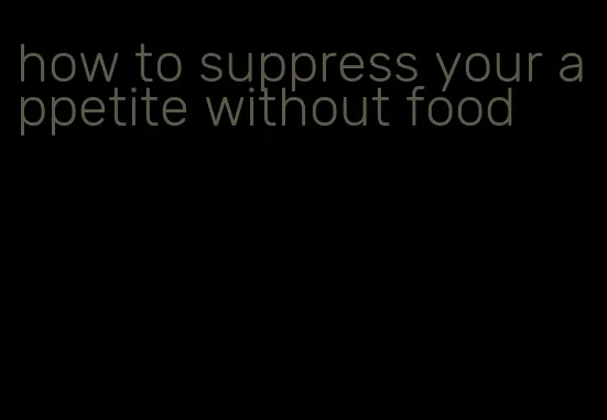 how to suppress your appetite without food