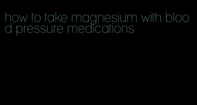 how to take magnesium with blood pressure medications