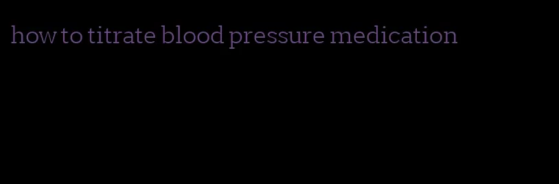 how to titrate blood pressure medication