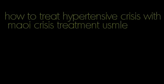 how to treat hypertensive crisis with maoi crisis treatment usmle