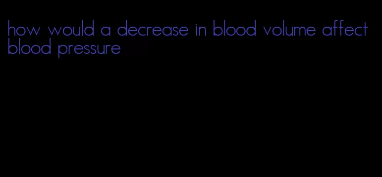 how would a decrease in blood volume affect blood pressure