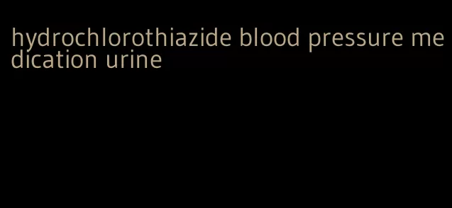 hydrochlorothiazide blood pressure medication urine