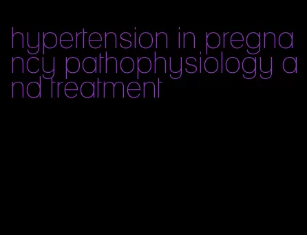hypertension in pregnancy pathophysiology and treatment