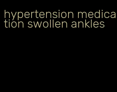 hypertension medication swollen ankles