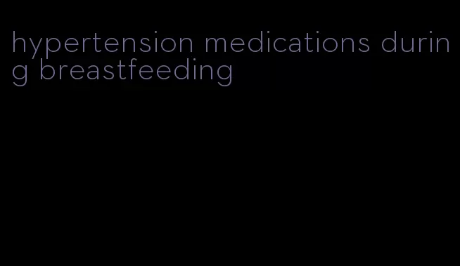 hypertension medications during breastfeeding