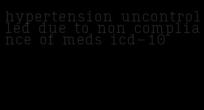 hypertension uncontrolled due to non compliance of meds icd-10