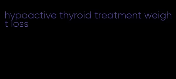 hypoactive thyroid treatment weight loss