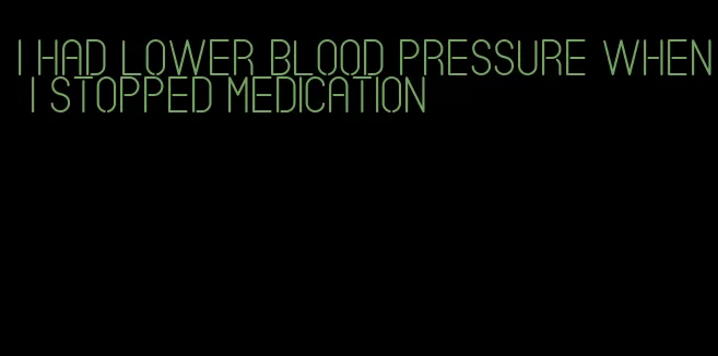 i had lower blood pressure when i stopped medication