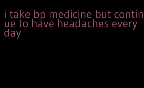 i take bp medicine but continue to have headaches everyday