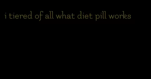 i tiered of all what diet pill works