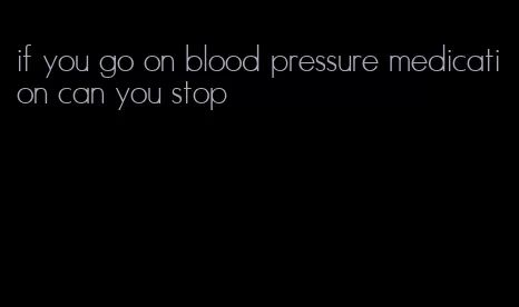 if you go on blood pressure medication can you stop