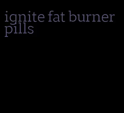 ignite fat burner pills
