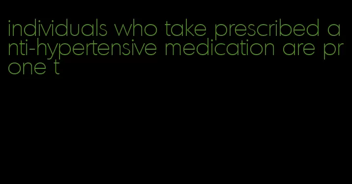 individuals who take prescribed anti-hypertensive medication are prone t