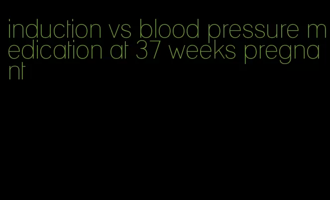 induction vs blood pressure medication at 37 weeks pregnant