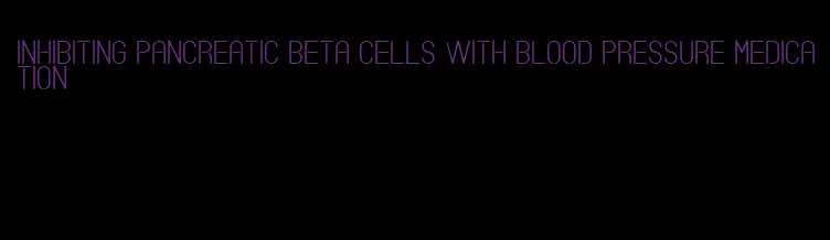 inhibiting pancreatic beta cells with blood pressure medication